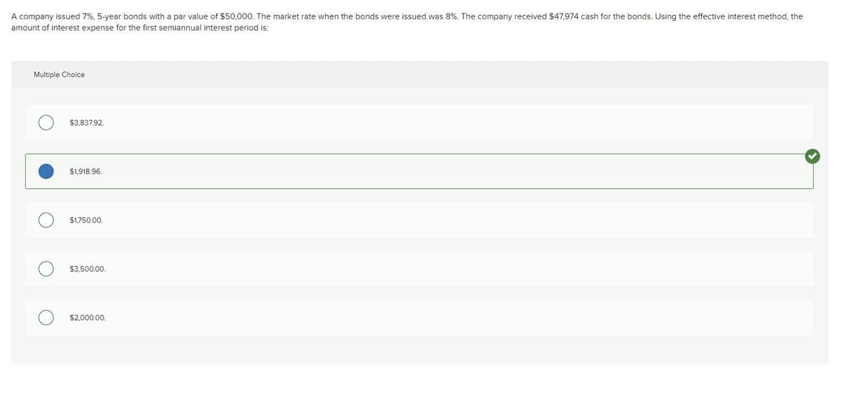 A company issued 7%, 5-year bonds with a par value of $50,000. The market rate when the bonds were issued was 8%. The company received $47,974 cash for the bonds. Using the effective interest method, the
amount of interest expense for the first semiannual interest period is:
Multiple Choice
$3.837.92.
$1,918.96.
$1,750.00.
$3.500.00.
$2,000.00.
