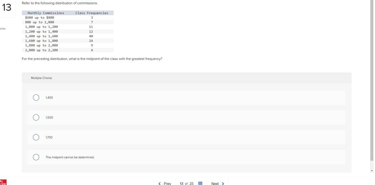 Refer to the following distribution of commissions.
13
Monthly Commissions
$600 up to $800
Class Frequencies
3
800 up to 1,000
1,000 up to 1, 200
7
11
Dints
1,200 up to 1,400
1,400 up to 1,600
12
40
1,600 up to 1,800
1,800 up to 2,000
24
9
2,000 up to 2, 200
4
For the preceding distribution, what is the midpoint of the class with the greatest frequency?
Multiple Choice
1,400
1,500
1,700
The midpoint cannot be determined.
Graw
< Prey
13 of 25
Next
