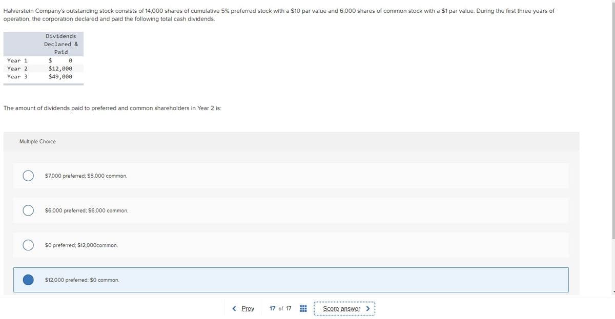 Halverstein Company's outstanding stock consists of 14,000 shares of cumulative 5% preferred stock with a $10 par value and 6,000 shares of common stock with a $1 par value. During the first three years of
operation, the corporation declared and paid the following total cash dividends.
Dividends
Declared &
Paid
$
$12,000
$49,000
Year 1
Year 2
Year 3
The amount of dividends paid to preferred and common shareholders in Year 2 is:
Multiple Choice
$7,000 preferred; $5,000 common.
$6,000 preferred; $6,000 common.
$0 preferred; $12,000common.
$12,000 preferred; $0 common.
< Prev
17 of 17
Score answer >
