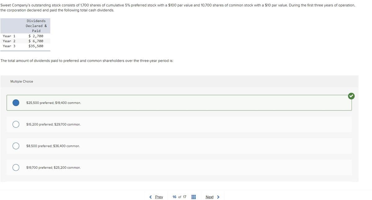 Sweet Company's outstanding stock consists of 1,700 shares of cumulative 5% preferred stock with a $100 par value and 10,700 shares of common stock with a $10 par value. During the first three years of operation,
the corporation declared and paid the following total cash dividends.
Dividends
Declared &
Paid
$ 2,700
$ 6,700
$35,500
Year 1
Year 2
Year 3
The total amount of dividends paid to preferred and common shareholders over the three-year period is:
Multiple Choice
$25,500 preferred; $19,400 common.
$15,200 preferred; $29,700 common.
$8,500 preferred; $36,400 common.
$19,700 preferred; $25,200 common.
< Prev
16 of 17
Next >
