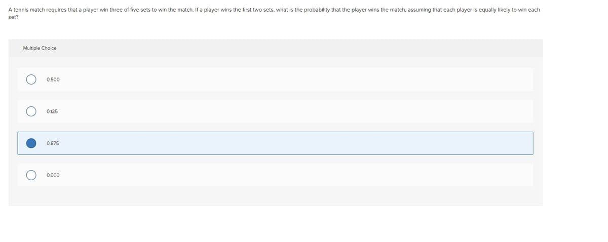 A tennis match requires that a player win three of five sets to win the match. If a player wins the first two sets, what is the probability that the player wins the match, assuming that each player is equally likely to win each
set?
Multiple Choice
0.500
0.125
0.875
0.000

