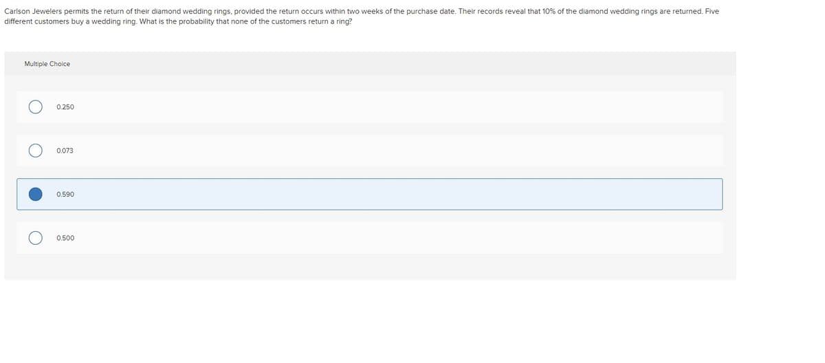 Carlson Jewelers permits the return of their diamond wedding rings, provided the return occurs within two weeks of the purchase date. Their records reveal that 10% of the diamond wedding rings are returned. Five
different customers buy a wedding ring. What is the probability that none of the customers return a ring?
Multiple Choice
0.250
0.073
0.590
0.500
