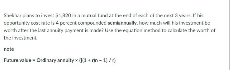 Shekhar plans to invest $1,820 in a mutual fund at the end of each of the next 3 years. If his
opportunity cost rate is 4 percent compounded semiannually, how much will his investment be
worth after the last annuity payment is made? Use the equation method to calculate the worth of
the investment.
note
Future value = Ordinary annuity x {[(1 + r)n - 1] / r}