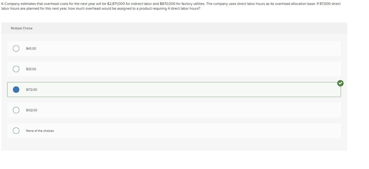 K Company estimates that overhead costs for the next year will be $2,871,000 for indirect labor and $870,000 for factory utilities. The company uses direct labor hours as its overhead allocation base. If 87,000 direct
labor hours are planned for this next year, how much overhead would be assigned to a product requiring 4 direct labor hours?
Multiple Choice
$43.00
$33.00
$172.00
$132 00
None of the choices
