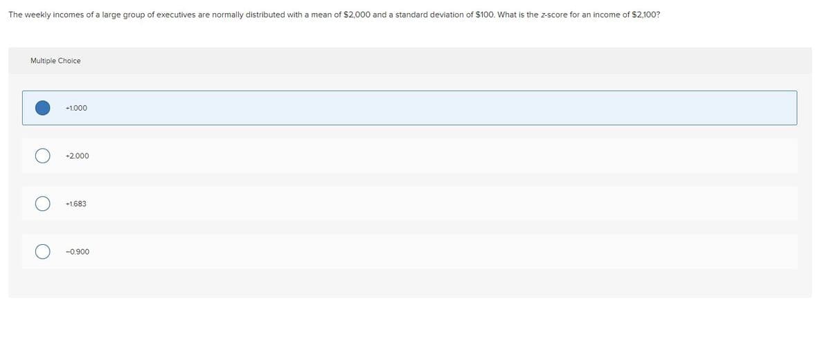 The weekly incomes of a large group of executives are normally distributed with a mean of $2,000 and a standard deviation of $100. What is the z-score for an income of $2.100?
Multiple Choice
+1.000
+2.000
+1.683
-0.900
