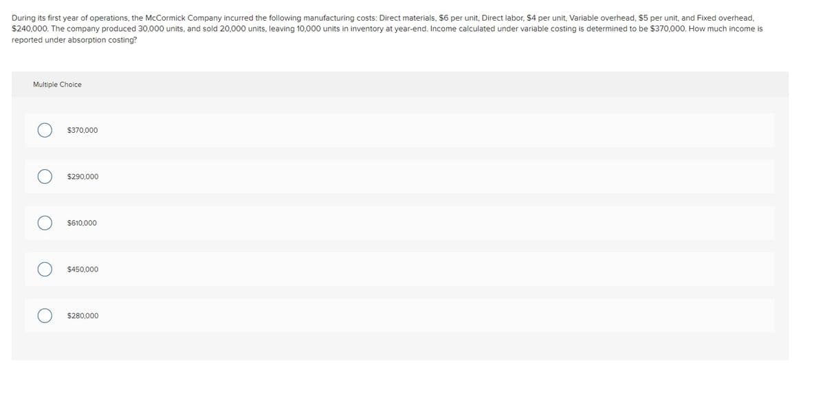 During its first year of operations, the McCormick Company incurred the following manufacturing costs: Direct materials, $6 per unit, Direct labor, $4 per unit, Variable overhead, $5 per unit, and Fixed overhead,
$240,000. The company produced 30,000 units, and sold 20,000 units, leaving 10,000 units in inventory at year-end. Income calculated under variable costing is determined to be $370,000. How much income is
reported under absorption costing?
Multiple Choice
$370,000
$290.000
$610,000
$450,000
$280.000
