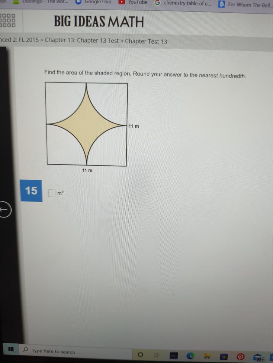 Duolingo - The wor...
Google Duo
3000
0000
BIG IDEAS MATH
3000
nced 2: FL 2015 > Chapter 13: Chapter 13 Test > Chapter Test 13
YouTube G chemistry table of e...
Find the area of the shaded region. Round your answer to the nearest hundredth.
11 m
15 m²
#
Type here to search
11 m
O
DI
C
it
For Whom The Bell..
99+)