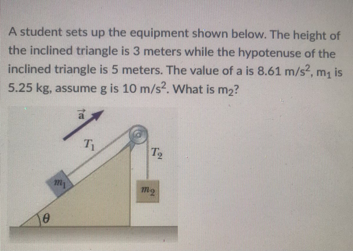 A student sets up the equipment shown below. The height of
the inclined triangle is 3 meters while the hypotenuse of the
inclined triangle is 5 meters. The value of a is 8.61 m/s2, m, is
5.25 kg, assume g is 10 m/s². What is m2?
T2
my
mg

