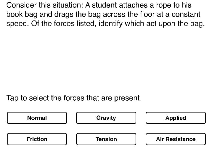 Consider this situation: A student attaches a rope to his
book bag and drags the bag across the floor at a constant
speed. Of the forces listed, identify which act upon the bag.
Tap to select the forces that are present.
Normal
Gravity
Applied
Friction
Tension
Air Resistance
