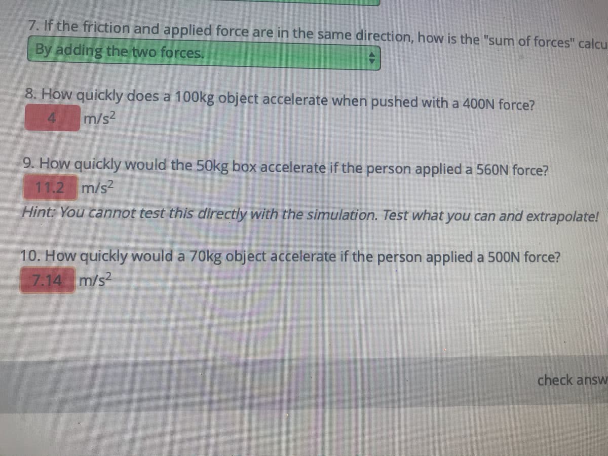 8. How quickly does a 100kg object accelerate when pushed with a 400N force?
m/s2
9. How quickly would the 50kg box accelerate if the person applied a 560N force?
11.2 m/s2
Hint: You cannot test this directly with the simulation. Test what you can and extrapolate!
10. How quickly would a 70kg object accelerate if the person applied a 500N force?
7.14 m/s2
