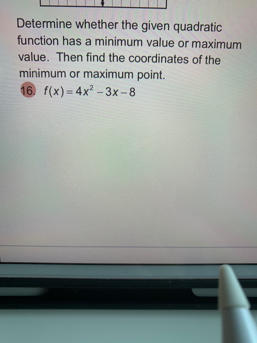 Determine whether the given quadratic
function has a minimum value or maximum
value. Then find the coordinates of the
minimum or maximum point.
16. f(x)= 4x2-3x-8
%3D

