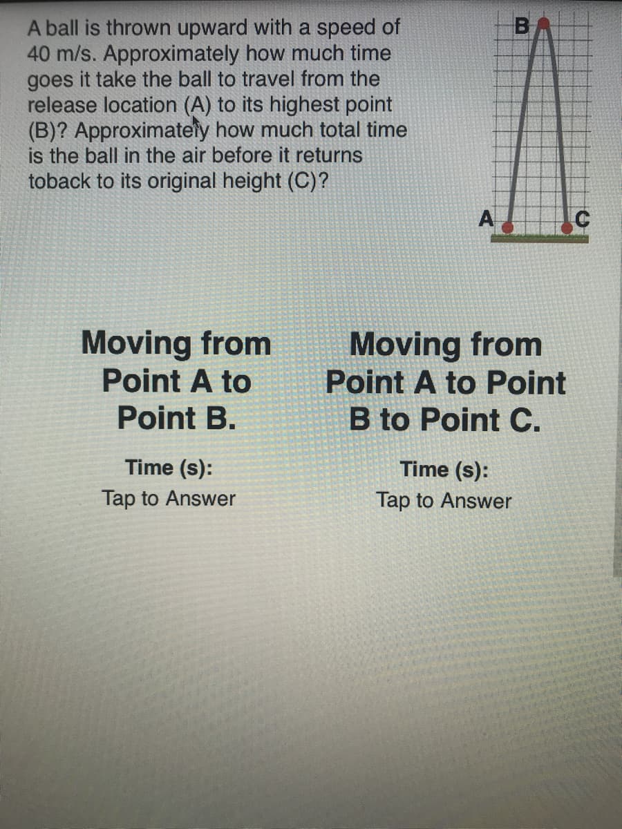 B
A ball is thrown upward with a speed of
40 m/s. Approximately how much time
goes it take the ball to travel from the
release location (A) to its highest point
(B)? Approximately how much total time
is the ball in the air before it returns
toback to its original height (C)?
A
Moving from
Point A to
Moving from
Point A to Point
B to Point C.
Point B.
Time (s):
Time (s):
Tap to Answer
Tap to Answer
