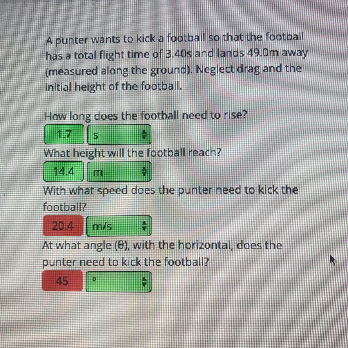A punter wants to kick a football so that the football
has a total flight time of 3.40s and lands 49.0m away
(measured along the ground). Neglect drag and the
initial height of the football.
How long does the football need to rise?
1.7
What height will the football reach?
14.4
With what speed does the punter need to kick the
football?
20,4
m/s
At what angle (e), with the horizontal, does the
punter need to kick the football?
45
