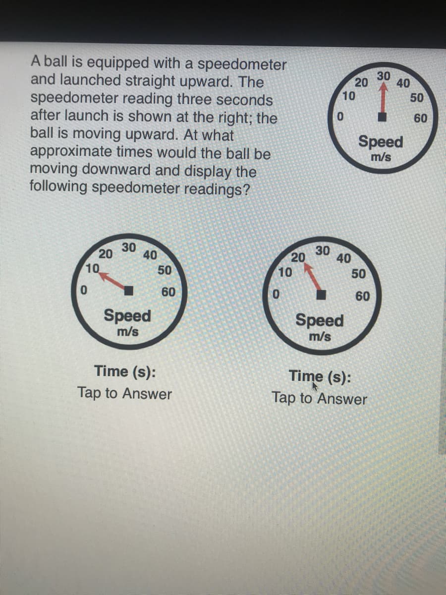 A ball is equipped with a speedometer
and launched straight upward. The
speedometer reading three seconds
after launch is shown at the right; the
ball is moving upward. At what
approximate times would the ball be
moving downward and display the
following speedometer readings?
30
40
10
50
60
Speed
m/s
30
20
40
30
40
20
10
10
50
50
60
60
Speed
Speed
m/s
m/s
Time (s):
Time (s):
Tap to Answer
Tap to Answer
20

