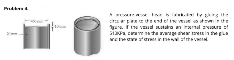 Problem 4.
A pressure-vessel head is fabricated by gluing the
circular plate to the end of the vessel as shown in the
figure. If the vessel sustains an internal pressure of
510KPA, determine the average shear stress in the glue
-450 mm
10 mm
20 mm
and the state of stress in the wall of the vessel.
