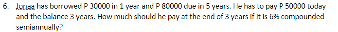 6. Jonaa has borrowed P 30000 in 1 year and P 80000 due in 5 years. He has to pay P 50000 today
and the balance 3 years. How much should he pay at the end of 3 years if it is 6% compounded
semiannually?
