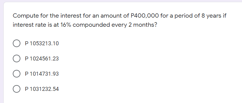 Compute for the interest for an amount of P400,000 for a period of 8 years if
interest rate is at 16% compounded every 2 months?
P 1053213.10
P 1024561.23
P 1014731.93
O P 1031232.54
