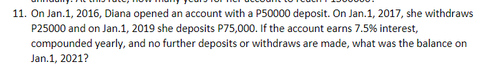 11. On Jan.1, 2016, Diana opened an account with a P50000 deposit. On Jan.1, 2017, she withdraws
P25000 and on Jan.1, 2019 she deposits P75,000. If the account earns 7.5% interest,
compounded yearly, and no further deposits or withdraws are made, what was the balance on
Jan.1, 2021?
