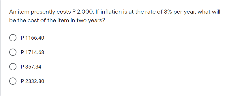 An item presently costs P 2,000. If inflation is at the rate of 8% per year, what will|
be the cost of the item in two years?
P 1166.40
P 1714.68
P 857.34
P 2332.80
