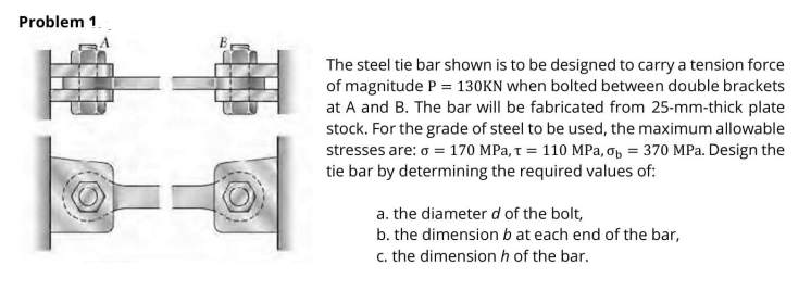 Problem 1.
The steel tie bar shown is to be designed to carry a tension force
of magnitude P = 130KN when bolted between double brackets
at A and B. The bar will be fabricated from 25-mm-thick plate
stock. For the grade of steel to be used, the maximum allowable
stresses are: o = 170 MPa, t = 110 MPa, op = 370 MPa. Design the
tie bar by determining the required values of:
a. the diameter d of the bolt,
b. the dimension b at each end of the bar,
c. the dimensionh of the bar.
