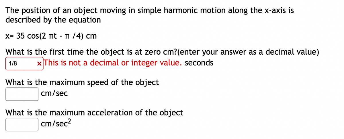 The position of an object moving in simple harmonic motion along the x-axis is
described by the equation
x= 35 cos(2 mt - 1 /4) cm
What is the first time the object is at zero cm?(enter your answer as a decimal value)
1/8
x This is not a decimal or integer value. seconds
What is the maximum speed of the object
cm/sec
What is the maximum acceleration of the object
cm/sec?
