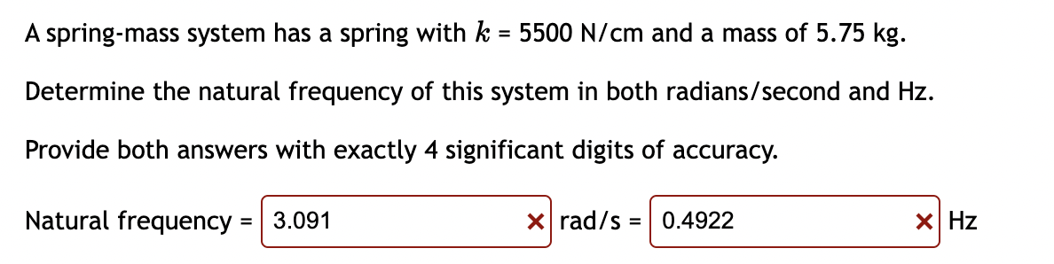 A spring-mass system has a spring with k = 5500 N/cm and a mass of 5.75 kg.
%D
Determine the natural frequency of this system in both radians/second and Hz.
Provide both answers with exactly 4 significant digits of accuracy.
Natural frequency = 3.091
X rad/s = 0.4922
X Hz
%3D
