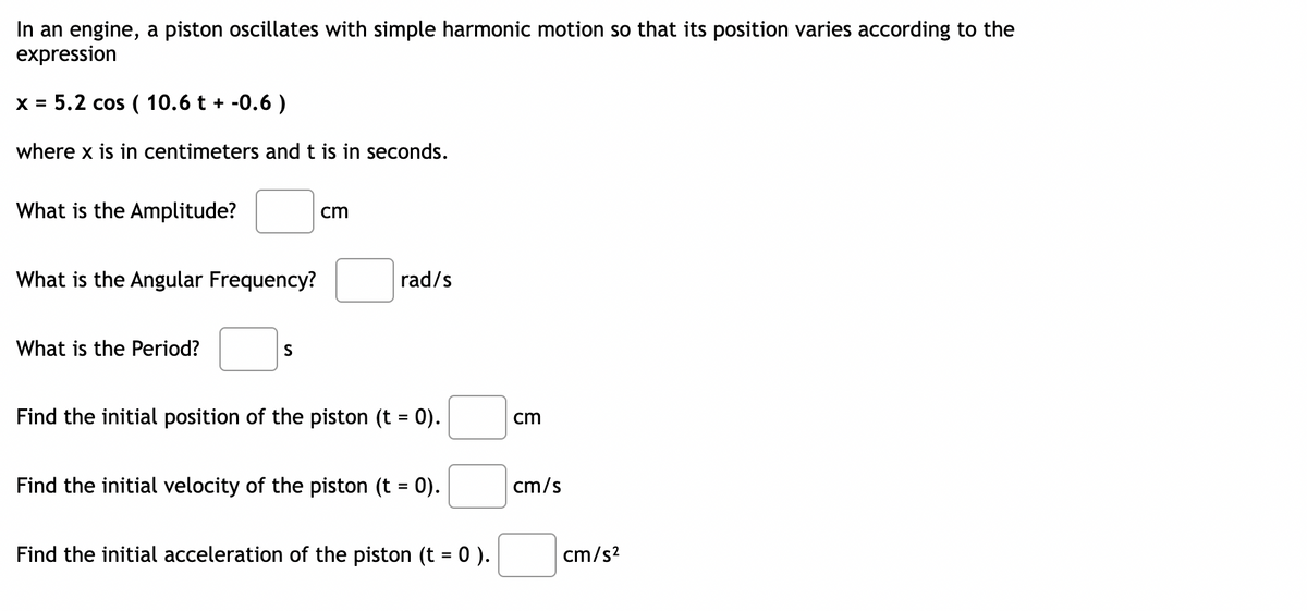 In an engine, a piston oscillates with simple harmonic motion so that its position varies according to the
expression
x = 5.2 cos ( 10.6 t + -0.6 )
where x is in centimeters and t is in seconds.
What is the Amplitude?
cm
What is the Angular Frequency?
rad/s
What is the Period?
S
Find the initial position of the piston (t = 0).
cm
Find the initial velocity of the piston (t = 0).
cm/s
Find the initial acceleration of the piston (t = 0).
cm/s?
