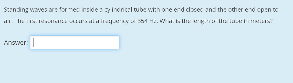 Standing waves are formed inside a cylindrical tube with one end closed and the other end open to
air. The first resonance occurs at a frequency of 354 Hz. What is the length of the tube in meters?
Answer:

