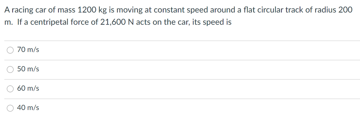 A racing car of mass 1200 kg is moving at constant speed around a flat circular track of radius 200
m. If a centripetal force of 21,600 N acts on the car, its speed is
70 m/s
50 m/s
60 m/s
40 m/s
