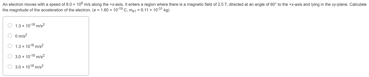 An electron moves with a speed of 8.0 x 10° m/s along the +x-axis. It enters a region where there is a magnetic field of 2.5 T, directed at an angle of 60° to the +x-axis and lying in the xy-plane. Calculate
the magnitude of the acceleration of the electron. (e = 1.60 x 10-19 C, mej = 9.11 × 1031 kg)
1.3 x 10-18 m/s²
O m/s?
O 1.3 x 1018 m/s²
3.0 x 10-18 m/s²
3.0 x 1018 m/s2
