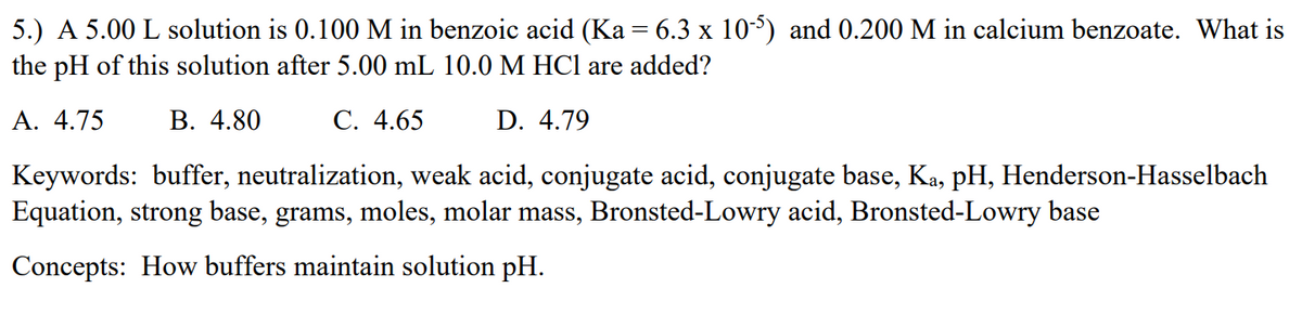 5.) A 5.00 L solution is 0.100 M in benzoic acid (Ka = 6.3 x 10-5) and 0.200 M in calcium benzoate. What is
the pH of this solution after 5.00 mL 10.0 M HCl are added?
А. 4.75
В. 4.80
С. 4.65
D. 4.79
Keywords: buffer, neutralization, weak acid, conjugate acid, conjugate base, Ka, pH, Henderson-Hasselbach
Equation, strong base, grams, moles, molar mass, Bronsted-Lowry acid, Bronsted-Lowry base
Concepts: How buffers maintain solution pH.
