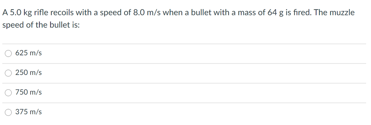 A 5.0 kg rifle recoils with a speed of 8.0 m/s when a bullet with a mass of 64 g is fired. The muzzle
speed of the bullet is:
625 m/s
250 m/s
750 m/s
375 m/s
