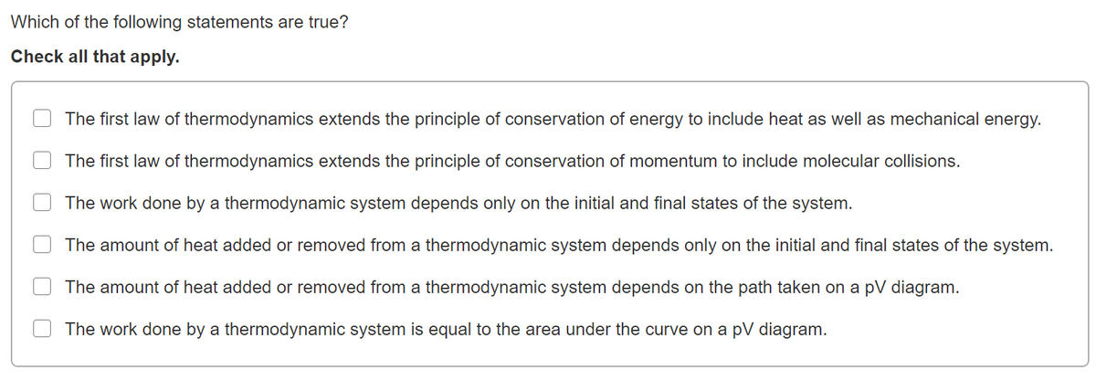 Which of the following statements are true?
Check all that apply.
The first law of thermodynamics extends the principle of conservation of energy to include heat as well as mechanical energy.
The first law of thermodynamics extends the principle of conservation of momentum to include molecular collisions.
The work done by a thermodynamic system depends only on the initial and final states of the system.
The amount of heat added or removed from a thermodynamic system depends only on the initial and final states of the system.
The amount of heat added or removed from a thermodynamic system depends on the path taken on a pV diagram.
The work done by a thermodynamic system is equal to the area under the curve on a pV diagram.
