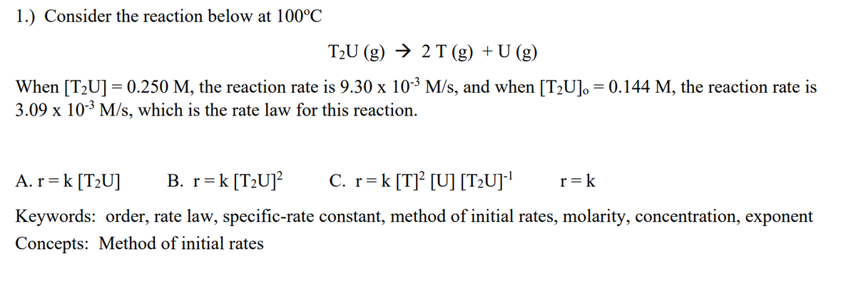 1.) Consider the reaction below at 100°C
T2U (g) → 2 T (g) +U (g)
When [T2U] = 0.250 M, the reaction rate is 9.30 x 103 M/s, and when [T2U], = 0.144 M, the reaction rate is
3.09 x 10-3 M/s, which is the rate law for this reaction.
A. r = k [T2U]
B. r=k [T2U]?
C. r=k [TJ? [U] [T2U]!
r=k
Keywords: order, rate law, specific-rate constant, method of initial rates, molarity, concentration, exponent
Concepts: Method of initial rates
