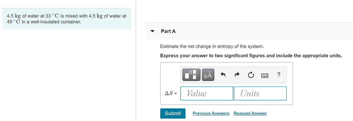 4.5 kg of water at 33 °C is mixed with 4.5 kg of water at
49 °C in a well-insulated container.
Part A
Estimate the net change in entropy of the system.
Express your answer to two significant figures and include the appropriate units.
HẢ
?
AS =
Value
Units
Submit
Previous Answers Request Answer
