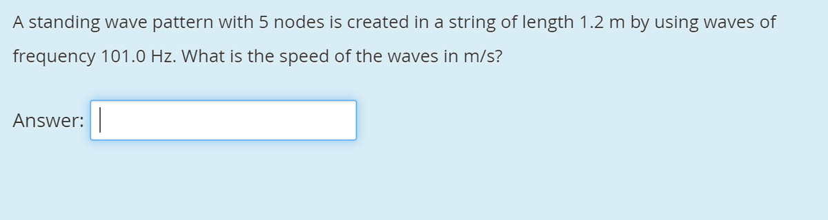 A standing wave pattern with 5 nodes is created in a string of length 1.2 m by using waves of
frequency 101.0 Hz. What is the speed of the waves in m/s?
Answer:
