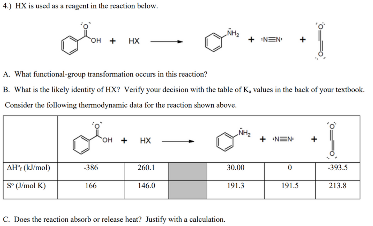 4.) HX is used as a reagent in the reaction below.
„NH2
+
HX
+ NEN:
+
A. What functional-group transformation occurs in this reaction?
B. What is the likely identity of HX? Verify your decision with the table of K, values in the back of your textbook.
Consider the following thermodynamic data for the reaction shown above.
„NH2
HX
+ NEN:
+
AH°¡ (kJ/mol)
-386
260.1
30.00
-393.5
S° (J/mol K)
166
146.0
191.3
191.5
213.8
C. Does the reaction absorb or release heat? Justify with a calculation.
0==0
