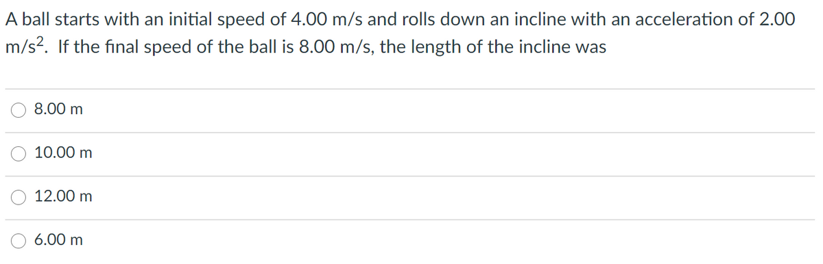 A ball starts with an initial speed of 4.00 m/s and rolls down an incline with an acceleration of 2.00
m/s?. If the final speed of the ball is 8.00 m/s, the length of the incline was
8.00 m
10.00 m
12.00 m
6.00 m
