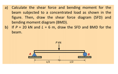 a) Calculate the shear force and bending moment for the
beam subjected to a concentrated load as shown in the
figure. Then, draw the shear force diagram (SFD) and
bending moment diagram (BMD).
b) If P = 20 kN and L = 6 m, draw the SFD and BMD for the
beam.
A
L/2
PKN
↓
L/2