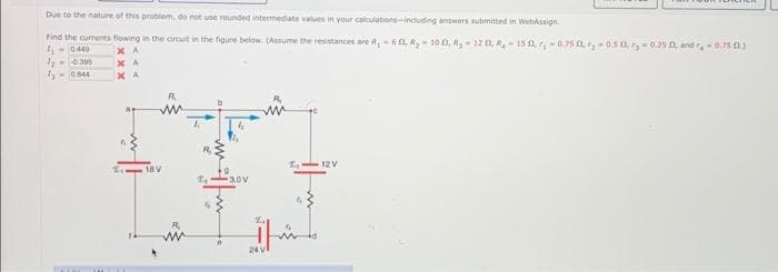 Due to the nature of this problem, do not use rounded intermediate values in your calculations-including answers submitted in WebAssign
Find the currents flowing in the circuit in the figure below. (Assume the resistances are R₁-6, R₂-100, R₂-12 0, R-15 1,-0.75 -0.50, r,-0.25 0, and r-0.75 3
7₁-0449
ХА
ХА
ХА
1₂--0305
70.844
18 V
A.
30V
24V
12 V