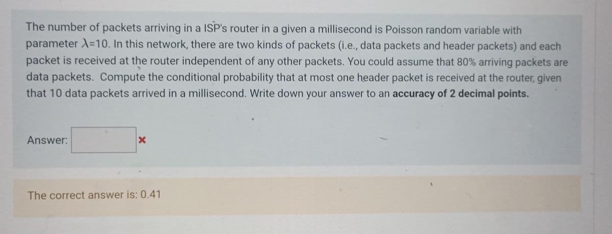 The number of packets arriving in a ISP's router in a given a millisecond is Poisson random variable with
parameter λ=10. In this network, there are two kinds of packets (i.e., data packets and header packets) and each
packet is received at the router independent of any other packets. You could assume that 80% arriving packets are
data packets. Compute the conditional probability that at most one header packet is received at the router, given
that 10 data packets arrived in a millisecond. Write down your answer to an accuracy of 2 decimal points.
Answer:
X
The correct answer is: 0.41
