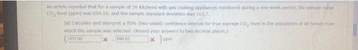 An article reported that for a sample of 59 kitchens with gas cooking appliances monitored during a one-week period, the sample mean
CO₂ kivel (ppm) was 654.16, and the sample standard deviation was 161.7.
(a) Calculate and interpret a 95% (two-sided) confidence interval for true average CO, level in the population of all homes from
which the sample was selected. (Round your answers to two decimal places.)
611 50
x
096.82
x) ppr