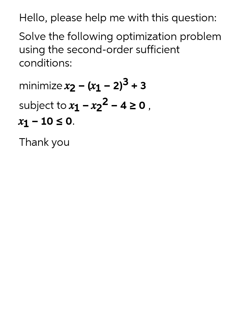 Hello, please help me with this question:
Solve the following optimization problem
using the second-order sufficient
conditions:
minimize x2 - (x₁ - 2)³ + 3
subject to x₁ - x₂² - 4 ≥0,
·x2
x1 - 10 ≤0.
Thank you