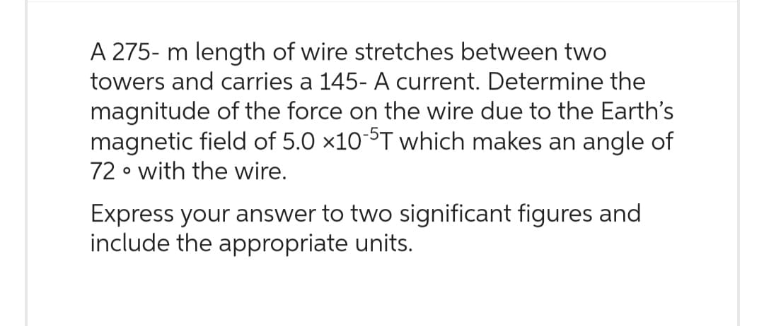 A 275- 5- m length of wire stretches between two
towers and carries a 145- A current. Determine the
magnitude of the force on the wire due to the Earth's
magnetic field of 5.0 x10-5T which makes an angle of
72 with the wire.
O
Express your answer to two significant figures and
include the appropriate units.