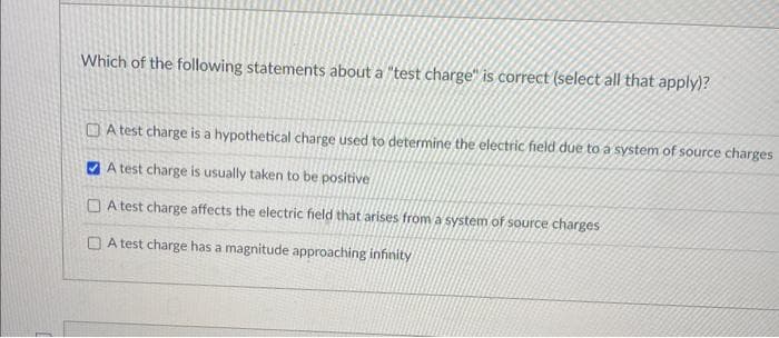 Which of the following statements about a "test charge" is correct (select all that apply)?
A test charge is a hypothetical charge used to determine the electric field due to a system of source charges
A test charge is usually taken to be positive
A test charge affects the electric field that arises from a system of source charges
A test charge has a magnitude approaching infinity