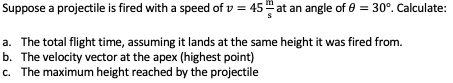 Suppose a projectile is fired with a speed ofv = 45 at an angle of 0 = 30°. Calculate:
a. The total flight time, assuming it lands at the same height it was fired from.
b. The velocity vector at the apex (highest point)
c. The maximum height reached by the projectile