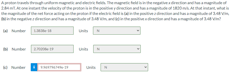 A proton travels through uniform magnetic and electric fields. The magnetic field is in the negative x direction and has a magnitude of
2.84 mT. At one instant the velocity of the proton is in the positive y direction and has a magnitude of 1820 m/s. At that instant, what is
the magnitude of the net force acting on the proton if the electric field is (a) in the positive z direction and has a magnitude of 3.48 V/m,
(b) in the negative z direction and has a magnitude of 3.48 V/m, and (c) in the positive x direction and has a magnitude of 3.48 V/m?
(a) Number
(b) Number
1.3838e-18
2.70208e-19
(c) Number i 9.969796749e-19
Units N
Units N
Units
N