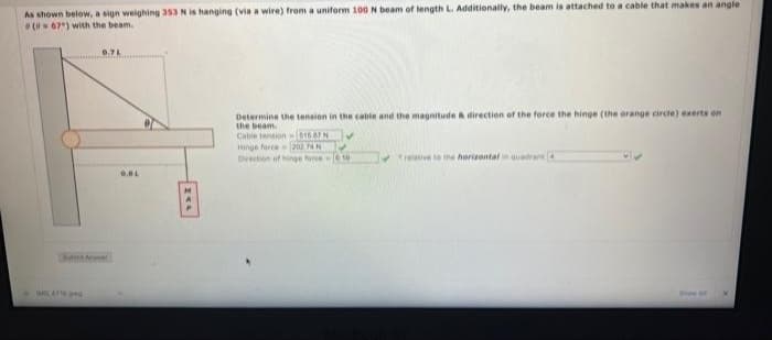 As shown below, a sign weighing 353 N is hanging (via a wire) from a uniform 100 N beam of length L. Additionally, the beam is attached to a cable that makes an angle
(067) with the beam.
WO.ATS.ORG
0.7L
0.BL
Determine the tension in the cable and the magnitude & direction of the force the hinge (the orange circle) exerts on
the beam.
Cable tension $16.67 N
Hinge force
202.74 N
Direction of hinge force 610
relative to the horizontal in quadrant 4