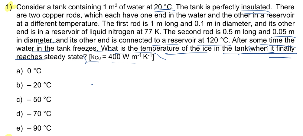 1) Consider a tank containing 1 m³ of water at 20 °C. The tank is perfectly insulated. There
are two copper rods, which each have one end in the water and the other in a reservoir
at a different temperature. The first rod is 1 m long and 0.1 m in diameter, and its other
end is in a reservoir of liquid nitrogen at 77 K. The second rod is 0.5 m long and 0.05 m
in diameter, and its other end is connected to a reservoir at 120 °C. After some time the
water in the tank freezes. What is the temperature of the ice in the tank when it finally
reaches steady state? [kcu = 400 W m-¹ K-¹]
a) 0 °C
b) -20 °C
c) - 50 °C
d) - 70 °C
e) - 90 °C
