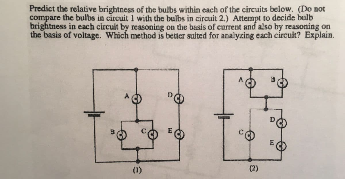 Predict the relative brightness of the bulbs within each of the circuits below. (Do not
compare the bulbs in circuit 1 with the bulbs in circuit 2.) Attempt to decide bulb
brightness in each circuit by reasoning on the basis of current and also by reasoning on
the basis of voltage. Which method is better suited for analyzing each circuit? Explain.
3
(1)
E
3
(2)
E
3